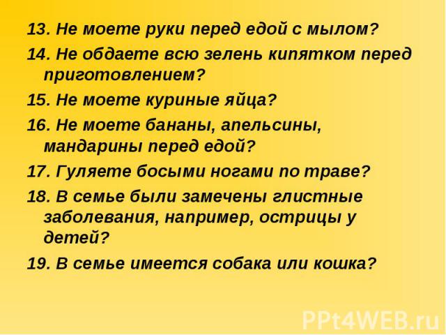 13. Не моете руки перед едой с мылом? 13. Не моете руки перед едой с мылом? 14. Не обдаете всю зелень кипятком перед приготовлением? 15. Не моете куриные яйца? 16. Не моете бананы, апельсины, мандарины перед едой? 17. Гуляете босыми ногами по траве?…