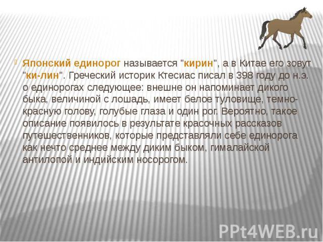 Японский единорог называется "кирин", а в Китае его зовут "ки-лин". Греческий историк Ктесиас писал в 398 году до н.э. о единорогах следующее: внешне он напоминает дикого быка, величиной с лошадь, имеет белое туловище, темно-крас…