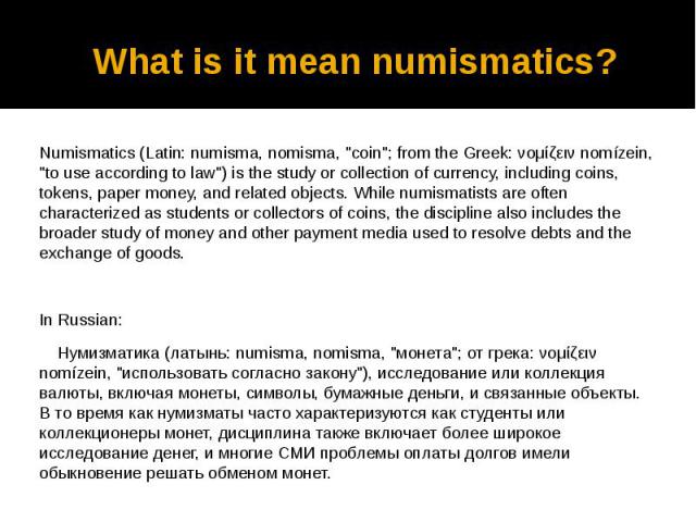 What is it mean numismatics? Numismatics (Latin: numisma, nomisma, "coin"; from the Greek: νομίζειν nomízein, "to use according to law") is the study or collection of currency, including coins, tokens, paper money, and related ob…