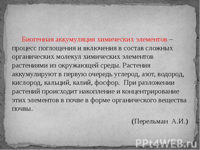 Биогенная аккумуляция химических элементов – процесс поглощения и включения в состав сложных органических молекул химических элементов растениями из окружающей среды. Растения аккумулируют в первую очередь углерод, азот, водород, кислород, кальций, …