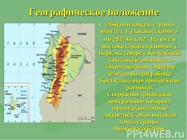 Общая площадь страны вместе с Галапагосскими о-ми 283 561 км2. На юге и востоке страна граничит с Перу, на севере с Колумбией, а на западе омывается Тихим океаном. Эквадор делится на три района: Коста(западная прибрежная равнина), Сьерра(внутриандск…