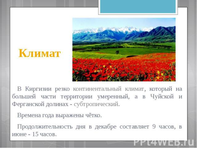 Климат В Киргизии резко континентальный климат, который на большей части территории умеренный, а в Чуйской и Ферганской долинах - субтропический. Времена года выражены чётко. Продолжительность дня в декабре составляет 9 часов, в июне - 15 часов.