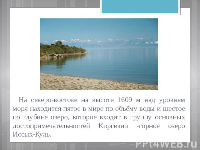 На северо-востоке на высоте 1609 м над уровнем моря находится пятое в мире по объёму воды и шестое по глубине озеро, которое входит в группу основных достопримечательностей Киргизии -горное озеро Иссык-Куль.