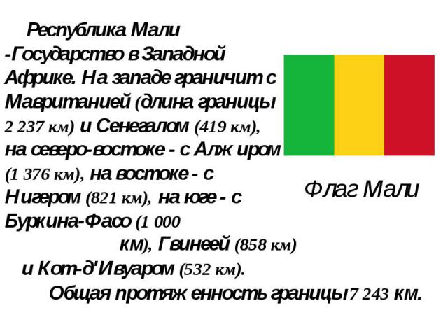 Флаг Мали Республика Мали -Государство в Западной Африке. На западе граничит с Мавританией (длина границы 2 237 км) и Сенегалом (419 км), на северо-востоке - с Алжиром (1 376 км), на востоке - с Нигером (821 км), на юге - с Буркина-Фасо (1 000