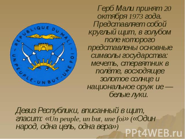 Герб Мали принят 20 октября 1973 года. Представляет собой круглый щит, в голубом поле которого представлены основные символы государства: мечеть, стервятник в полёте, восходящее золотое солнце и национальное оружие — белые луки. Герб Мали принят 20 …