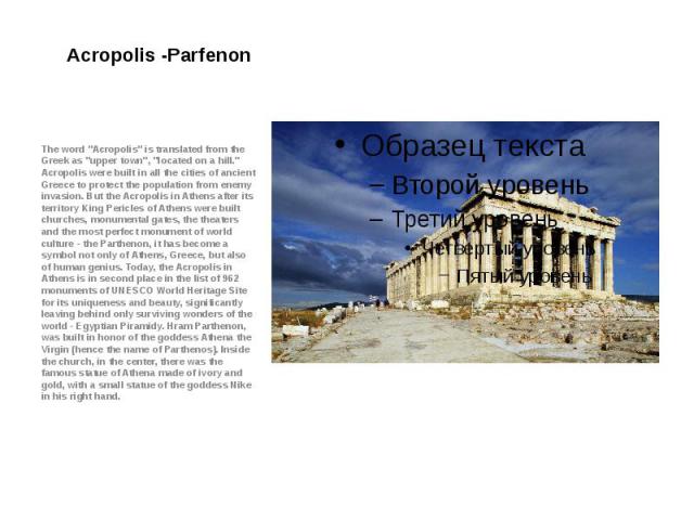 Acropolis -Parfenon The word "Acropolis" is translated from the Greek as "upper town", "located on a hill." Acropolis were built in all the cities of ancient Greece to protect the population from enemy invasion. But the…