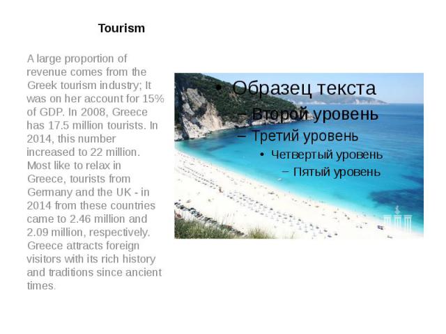 Tourism A large proportion of revenue comes from the Greek tourism industry; It was on her account for 15% of GDP. In 2008, Greece has 17.5 million tourists. In 2014, this number increased to 22 million. Most like to relax in Greece, tourists from G…