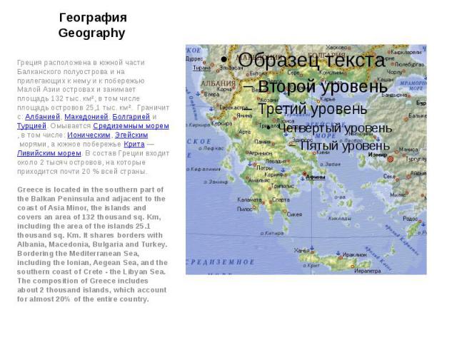 География Geography Греция расположена в южной части Балканского полуострова и на прилегающих к нему и к побережью Малой Азии островах и занимает площадь 132 тыс. км², в том числе площадь островов 25,1 тыс. км². Граничит с: Албанией, Македонией…