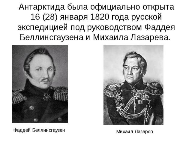 Антарктида была официально открыта 16 (28) января 1820 года русской экспедицией под руководством Фаддея Беллинсгаузена и Михаила Лазарева. Антарктида была официально открыта 16 (28) января 1820 года русской экспедицией под руководством Фад…