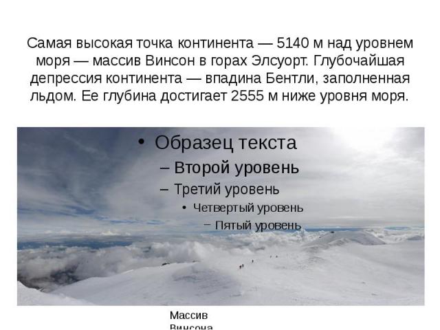 Самая высокая точка континента — 5140 м над уровнем моря — массив Винсон в горах Элсуорт. Глубочайшая депрессия континента — впадина Бентли, заполненная льдом. Ее глубина достигает 2555 м ниже уровня моря.