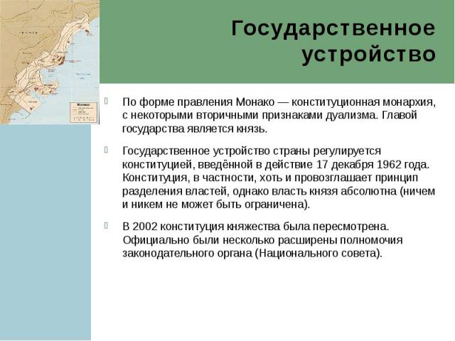 Государственное устройство По форме правления Монако — конституционная монархия, с некоторыми вторичными признаками дуализма. Главой государства является князь. Государственное устройство страны регулируется конституцией, введённой в действие 1…