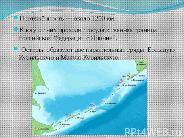 Протяжённость — около 1200 км. Протяжённость — около 1200 км. К югу от них проходит государственная граница Российской Федерации с Японией. Острова образуют две параллельные гряды: Большую Курильскую и Малую Курильскую.