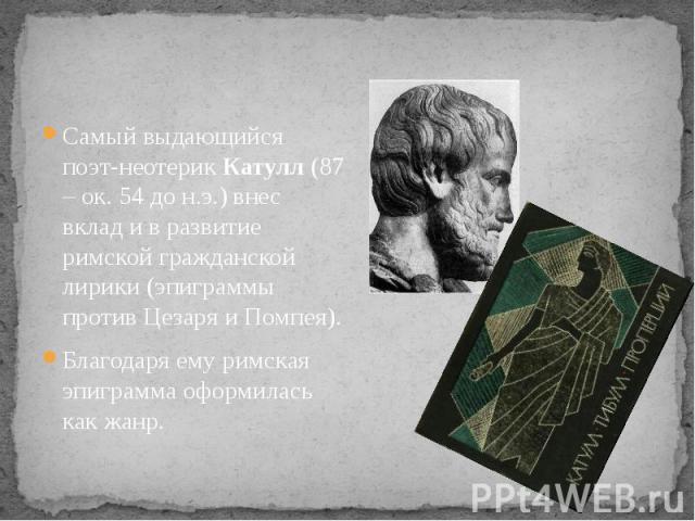 Самый выдающийся поэт-неотерик Катулл (87 – ок. 54 до н.э.) внес вклад и в развитие римской гражданской лирики (эпиграммы против Цезаря и Помпея). Благодаря ему римская эпиграмма оформилась как жанр.