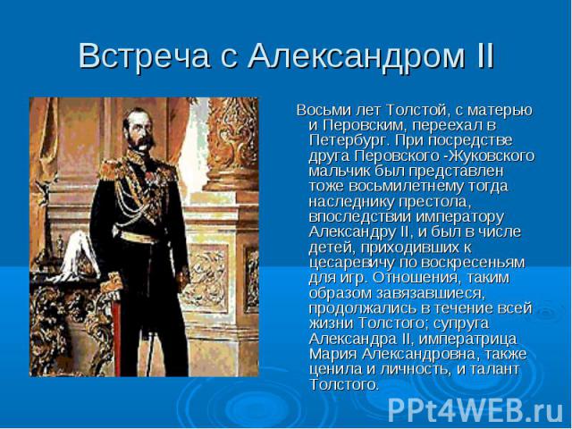 Восьми лет Толстой, с матерью и Перовским, переехал в Петербург. При посредстве друга Перовского -Жуковского мальчик был представлен тоже восьмилетнему тогда наследнику престола, впоследствии императору Александру II, и был в числе детей, приходивши…