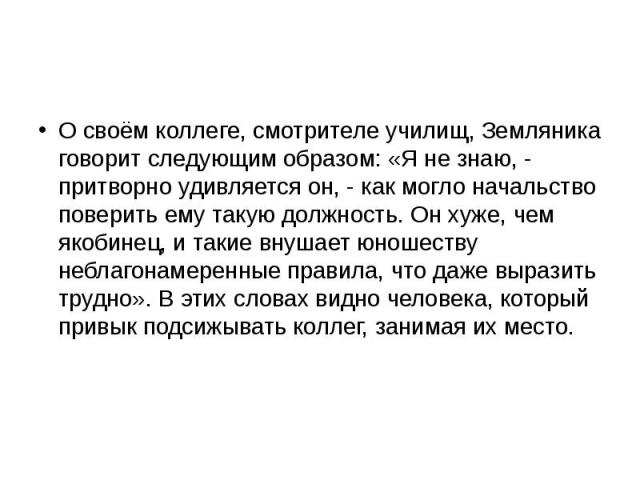 О своём коллеге, смотрителе училищ, Земляника говорит следующим образом: «Я не знаю, - притворно удивляется он, - как могло начальство поверить ему такую должность. Он хуже, чем якобинец, и такие внушает юношеству неблагонамеренные правила, что даже…