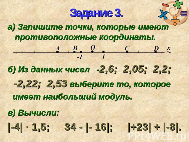 а) Запишите точки, которые имеют противоположные координаты. а) Запишите точки, которые имеют противоположные координаты. б) Из данных чисел -2,6; 2,05; 2,2; -2,22; 2,53 выберите то, которое имеет наибольший модуль. в) Вычисли: |-4| ∙ 1,5; 34 - |- 1…