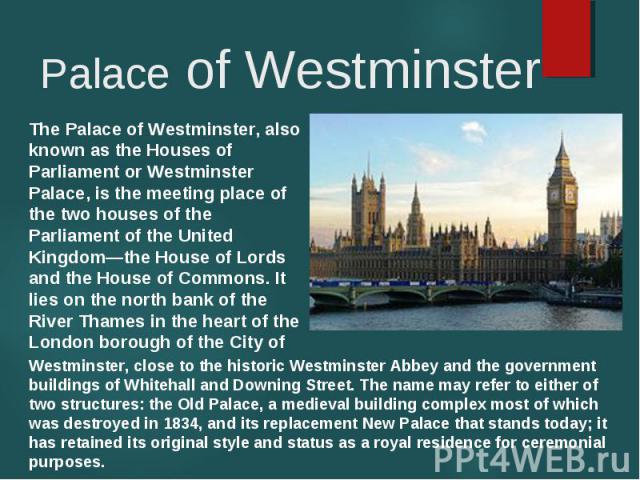 The Palace of Westminster, also known as the Houses of Parliament or Westminster Palace, is the meeting place of the two houses of the Parliament of the United Kingdom—the House of Lords and the House of Commons. It lies on the north bank of the Riv…
