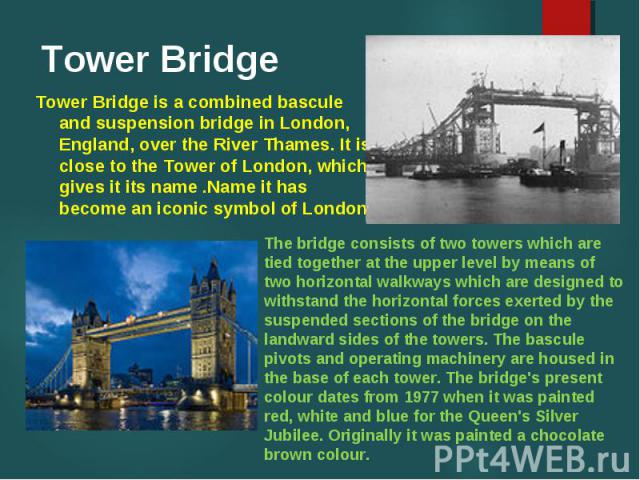 Tower Bridge is a combined bascule and suspension bridge in London, England, over the River Thames. It is close to the Tower of London, which gives it its name .Name it has become an iconic symbol of London.