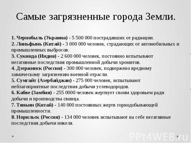 Самые загрязненные города Земли. 1. Чернобыль (Украина) - 5 500 000 пострадавших от радиации. 2. Линьфынь (Китай) - 3 000 000 человек, страдающих от автомобильных и промышленных выбросов. 3. Сукинда (Индия) - 2 600 000 человек, постоянно испытывают …