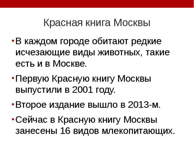 Красная книга Москвы В каждом городе обитают редкие исчезающие виды животных, такие есть и в Москве. Первую Красную книгу Москвы выпустили в 2001 году. Второе издание вышло в 2013-м. Сейчас в Красную книгу Москвы занесены 16 видов млекопитающих.
