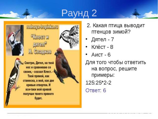 2. Какая птица выводит птенцов зимой? 2. Какая птица выводит птенцов зимой? Дятел - 7 Клёст - 8 Аист - 6 Для того чтобы ответить на вопрос, решите примеры: 125:25*2-2 Ответ: 6