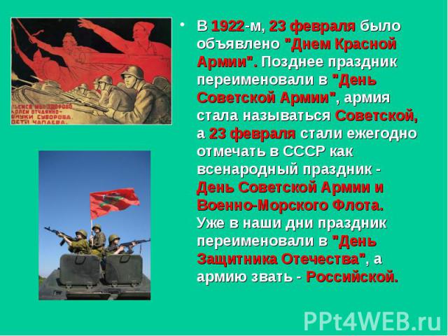 В 1922-м, 23 февраля было объявлено "Днем Красной Армии". Позднее праздник переименовали в "День Советской Армии", армия стала называться Советской, а 23 февраля стали ежегодно отмечать в СССР как всенародный праздник - День Сове…