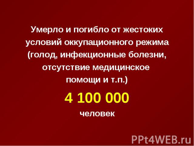 Умерло и погибло от жестоких Умерло и погибло от жестоких условий оккупационного режима (голод, инфекционные болезни, отсутствие медицинское помощи и т.п.) 4 100 000 человек