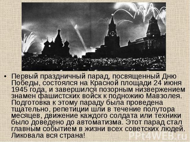 Первый праздничный парад, посвященный Дню Победы, состоялся на Красной площади 24 июня 1945 года, и завершился позорным низвержением знамен фашистских войск к подножию Мавзолея. Подготовка к этому параду была проведена тщательно, репетиции шли в теч…
