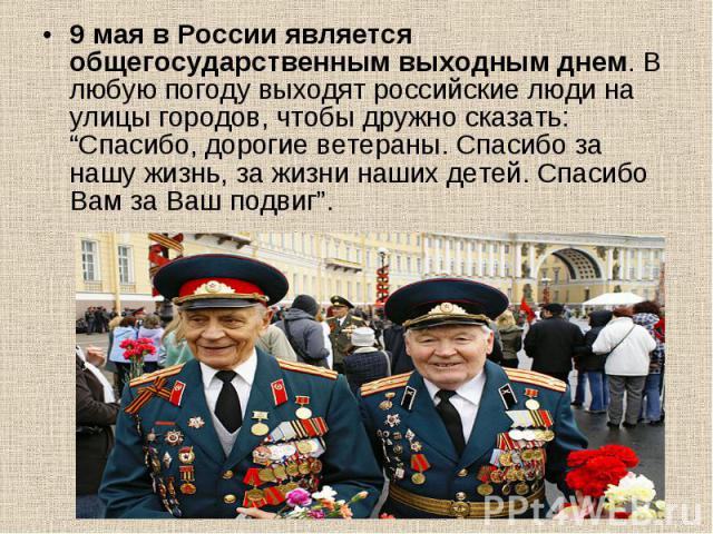 9 мая в России является общегосударственным выходным днем. В любую погоду выходят российские люди на улицы городов, чтобы дружно сказать: “Спасибо, дорогие ветераны. Спасибо за нашу жизнь, за жизни наших детей. Спасибо Вам за Ваш подвиг”. 9 мая в Ро…