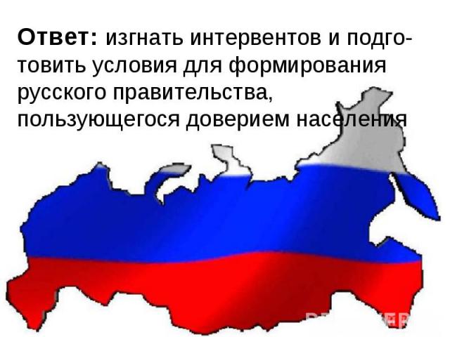 Ответ: изгнать интервентов и подго-товить условия для формирования русского правительства, пользующегося доверием населения  