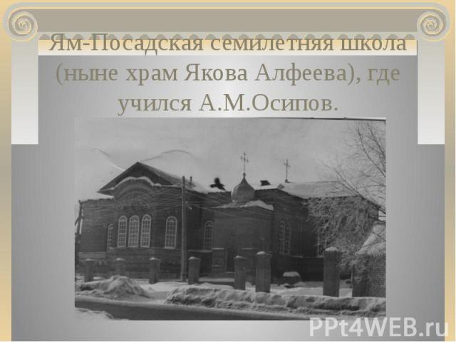 Ям-Посадская семилетняя школа (ныне храм Якова Алфеева), где учился А.М.Осипов.