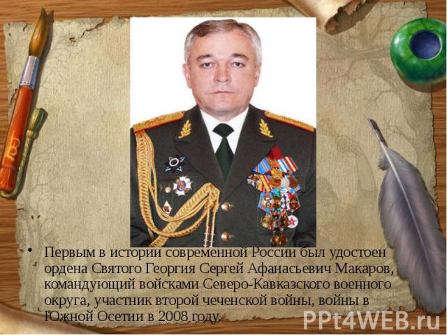 Первым в истории современной России был удостоен ордена Святого Георгия Сергей Афанасьевич Макаров, командующий войсками Северо-Кавказского военного округа, участник второй чеченской войны, войны в Южной Осетии в 2008 году.