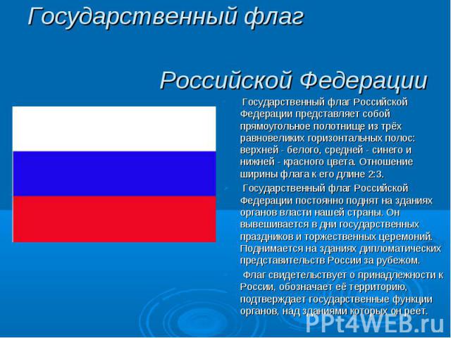 Государственный флаг Российской Федерации Государственный флаг Российской Федерации представляет собой прямоугольное полотнище из трёх равновеликих горизонтальных полос: верхней - белого, средней - синего и нижней - красного цвета. Отношение ширины …