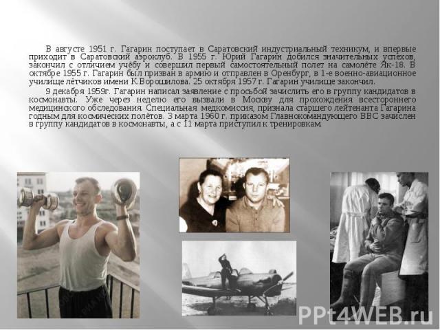 В августе 1951 г. Гагарин поступает в Саратовский индустриальный техникум, и впервые приходит в Саратовский аэроклуб. В 1955 г. Юрий Гагарин добился значительных успехов, закончил с отличием учёбу и совершил первый самостоятельный полет на самолёте …