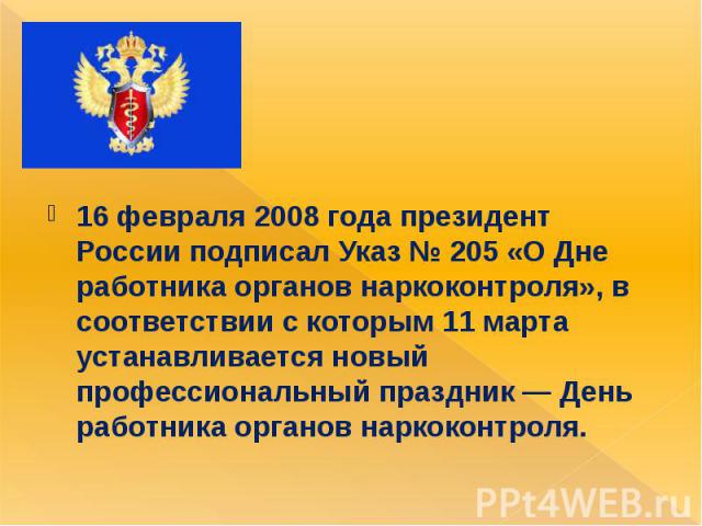 16 февраля 2008 года президент России подписал Указ № 205 «О Дне работника органов наркоконтроля», в соответствии с которым 11 марта устанавливается новый профессиональный праздник — День работника органов наркоконтроля.