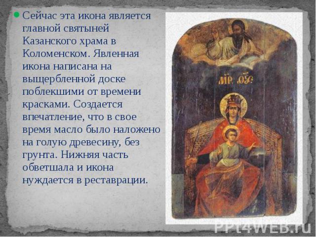 Сейчас эта икона является  главной святыней Казанского храма в Коломенском. Явленная икона написана на выщербленной доске поблекшими от времени красками. Создается впечатление, что в свое время масло было наложено на голую древесину, без грунта…