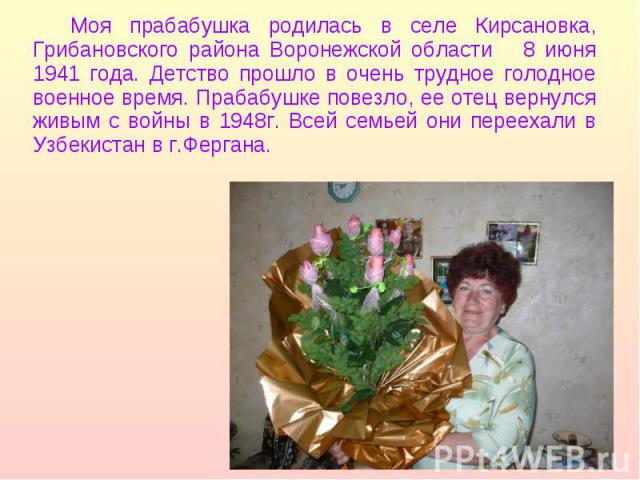 Моя прабабушка родилась в селе Кирсановка, Грибановского района Воронежской области 8 июня 1941 года. Детство прошло в очень трудное голодное военное время. Прабабушке повезло, ее отец вернулся живым с войны в 1948г. Всей семьей они переехали в Узбе…