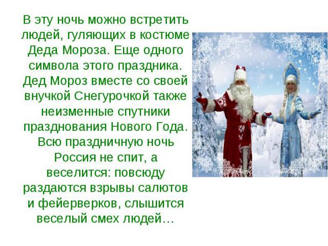 В эту ночь можно встретить людей, гуляющих в костюме Деда Мороза. Еще одного символа этого праздника. Дед Мороз вместе со своей внучкой Снегурочкой также неизменные спутники празднования Нового Года. Всю праздничную ночь Россия не спит, а веселится:…