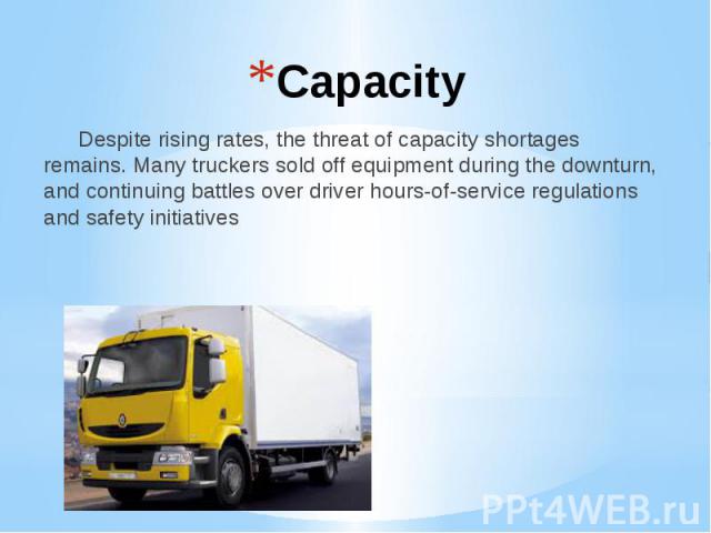 Capacity Despite rising rates, the threat of capacity shortages remains. Many truckers sold off equipment during the downturn, and continuing battles over driver hours-of-service regulations and safety initiatives