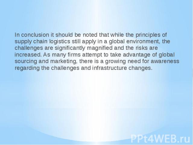 In conclusion it should be noted that while the principles of supply chain logistics still apply in a global environment, the challenges are significantly magnified and the risks are increased. As many firms attempt to take advantage of global sourc…