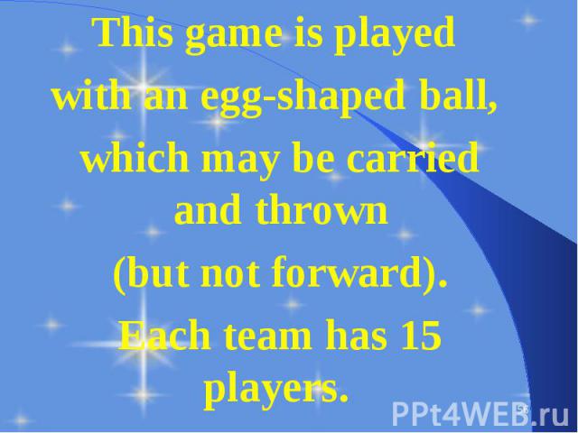 This game is played This game is played with an egg-shaped ball, which may be carried and thrown (but not forward). Each team has 15 players.