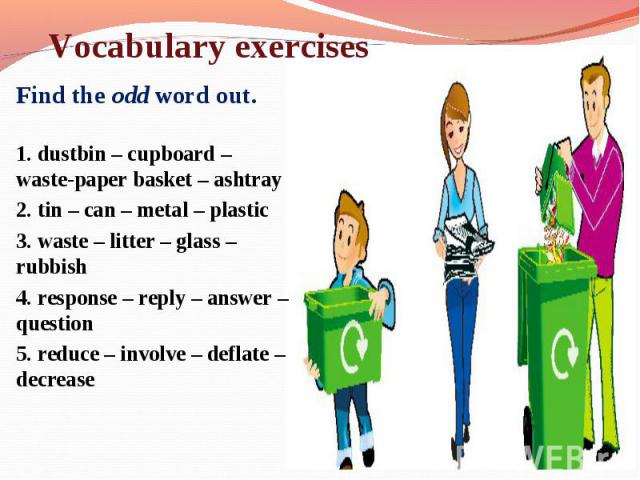 Find the odd word out. Find the odd word out. 1. dustbin – cupboard – waste-paper basket – ashtray 2. tin – can – metal – plastic 3. waste – litter – glass – rubbish 4. response – reply – answer – question 5. reduce – involve – deflate – decrease