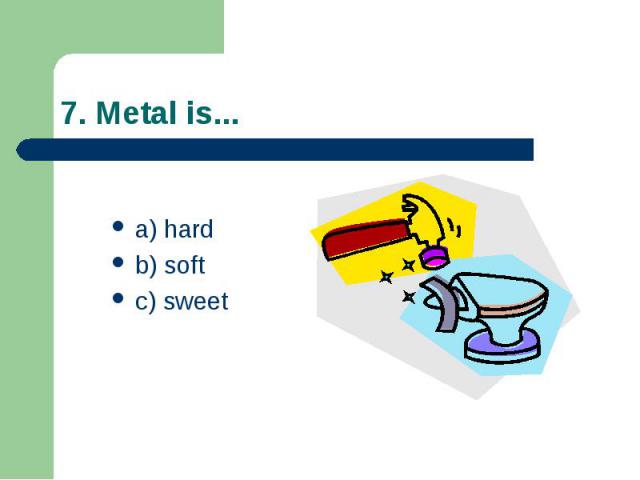 7. Metal is... a) hard b) soft c) sweet