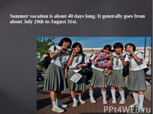Summer vacation is about 40 days long. It generally goes from about July 20th to