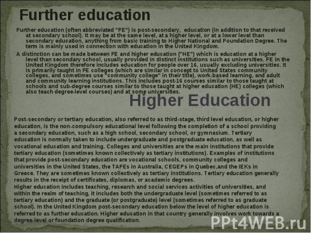 Further education Further education (often abbreviated "FE") is post-secondary, education (in addition to that received at secondary school). It may be at the same level, at a higher level, or at a lower level than secondary education, any…
