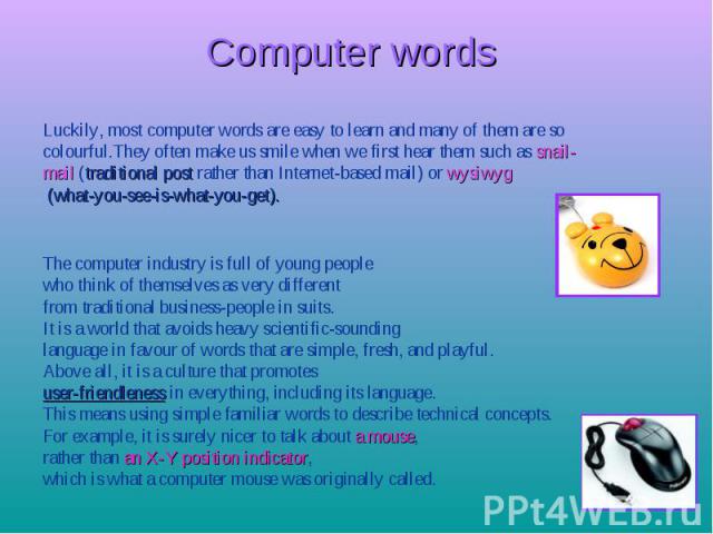 Computer words Luckily, most computer words are easy to learn and many of them are so colourful.They often make us smile when we first hear them such as snail- mail (traditional post rather than Internet-based mail) or wysiwyg (what-you-see-is-what-…