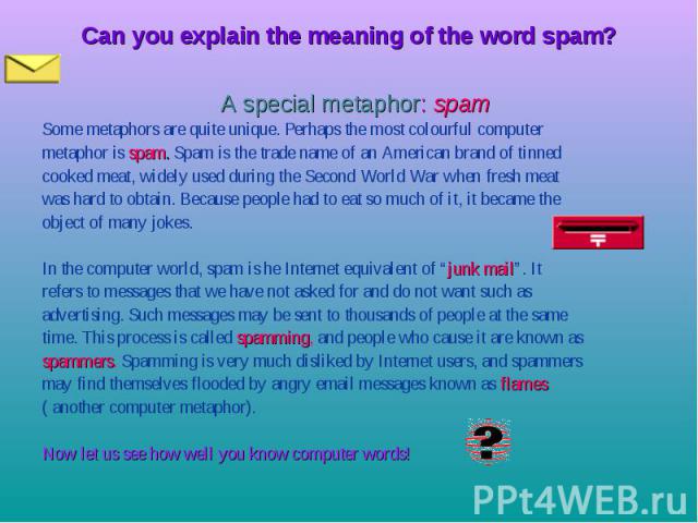 Can you explain the meaning of the word spam? A special metaphor: spam Some metaphors are quite unique. Perhaps the most colourful computer metaphor is spam. Spam is the trade name of an American brand of tinned cooked meat, widely used during the S…