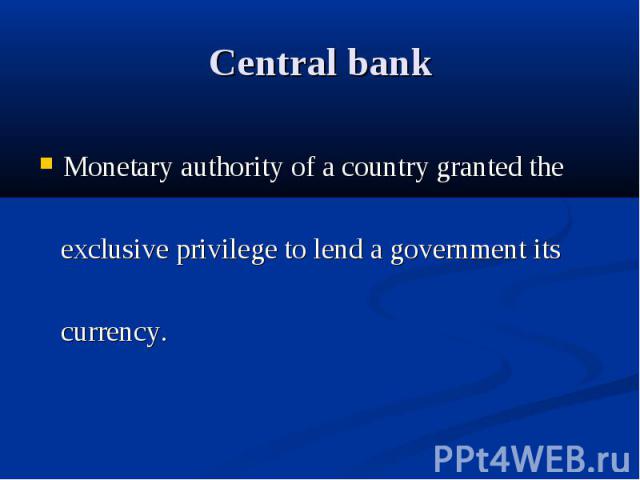 Central bank Monetary authority of a country granted the exclusive privilege to lend a government its currency.
