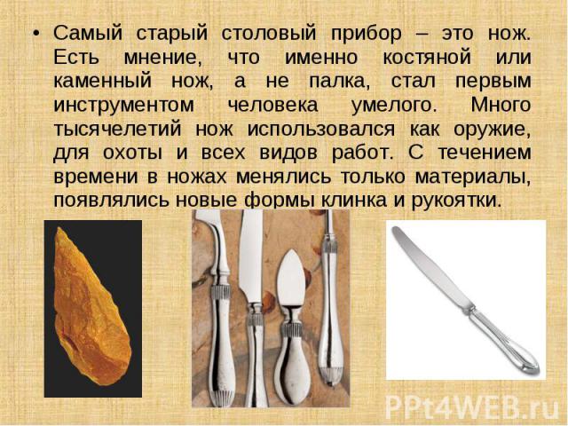 Самый старый столовый прибор – это нож. Есть мнение, что именно костяной или каменный нож, а не палка, стал первым инструментом человека умелого. Много тысячелетий нож использовался как оружие, для охоты и всех видов работ. С течением времени в ножа…