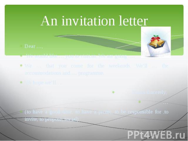 An invitation letter Dear …, We would like … you to visit us. We are going …. We … that you come for the weekends. We’ll … the accommodations and … programme. We hope we’ll…. Yours sincerely, … (to have a good time, to have a picnic, to be responsib…